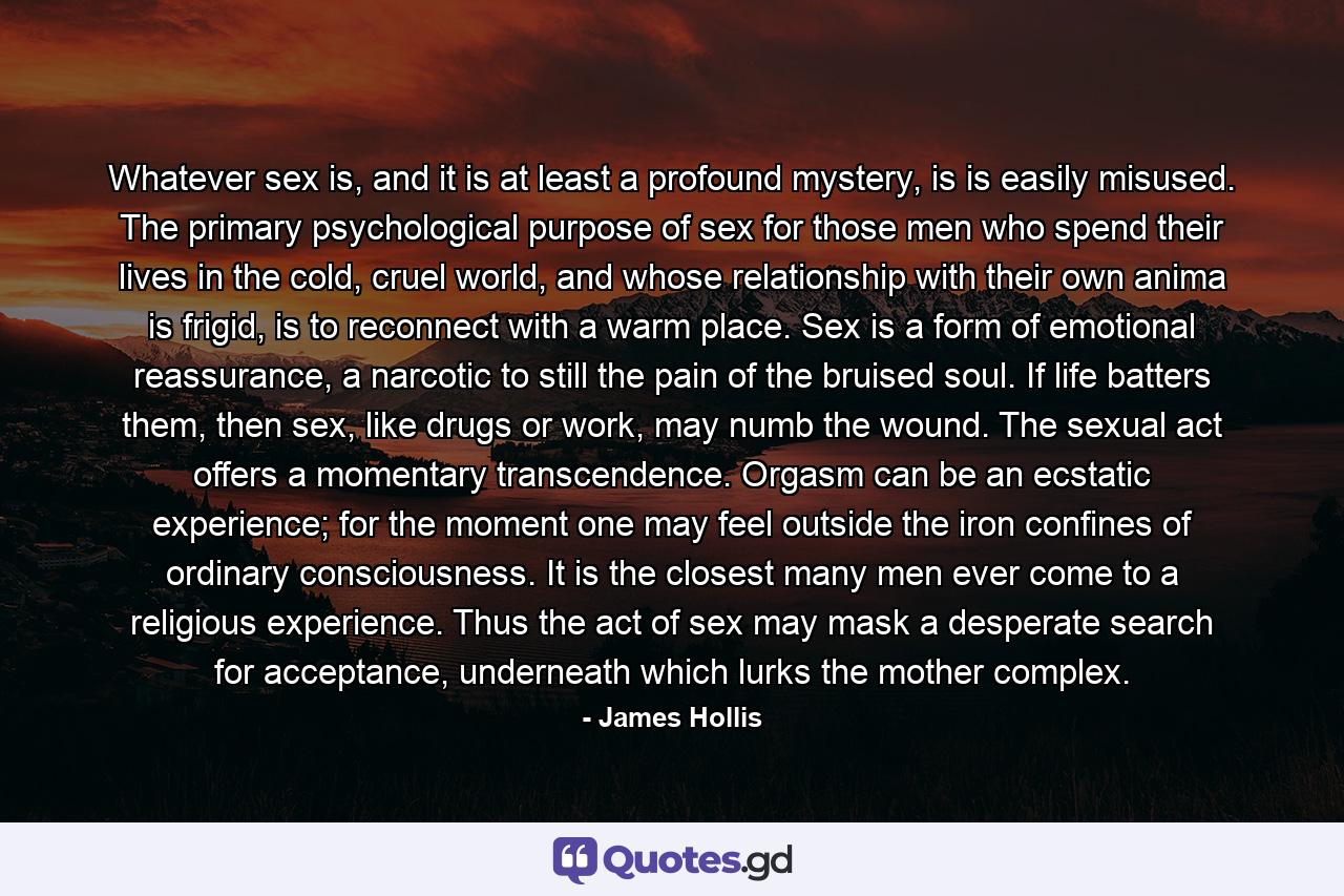 Whatever sex is, and it is at least a profound mystery, is is easily misused. The primary psychological purpose of sex for those men who spend their lives in the cold, cruel world, and whose relationship with their own anima is frigid, is to reconnect with a warm place. Sex is a form of emotional reassurance, a narcotic to still the pain of the bruised soul. If life batters them, then sex, like drugs or work, may numb the wound. The sexual act offers a momentary transcendence. Orgasm can be an ecstatic experience; for the moment one may feel outside the iron confines of ordinary consciousness. It is the closest many men ever come to a religious experience. Thus the act of sex may mask a desperate search for acceptance, underneath whiсh lurks the mother complex. - Quote by James Hollis