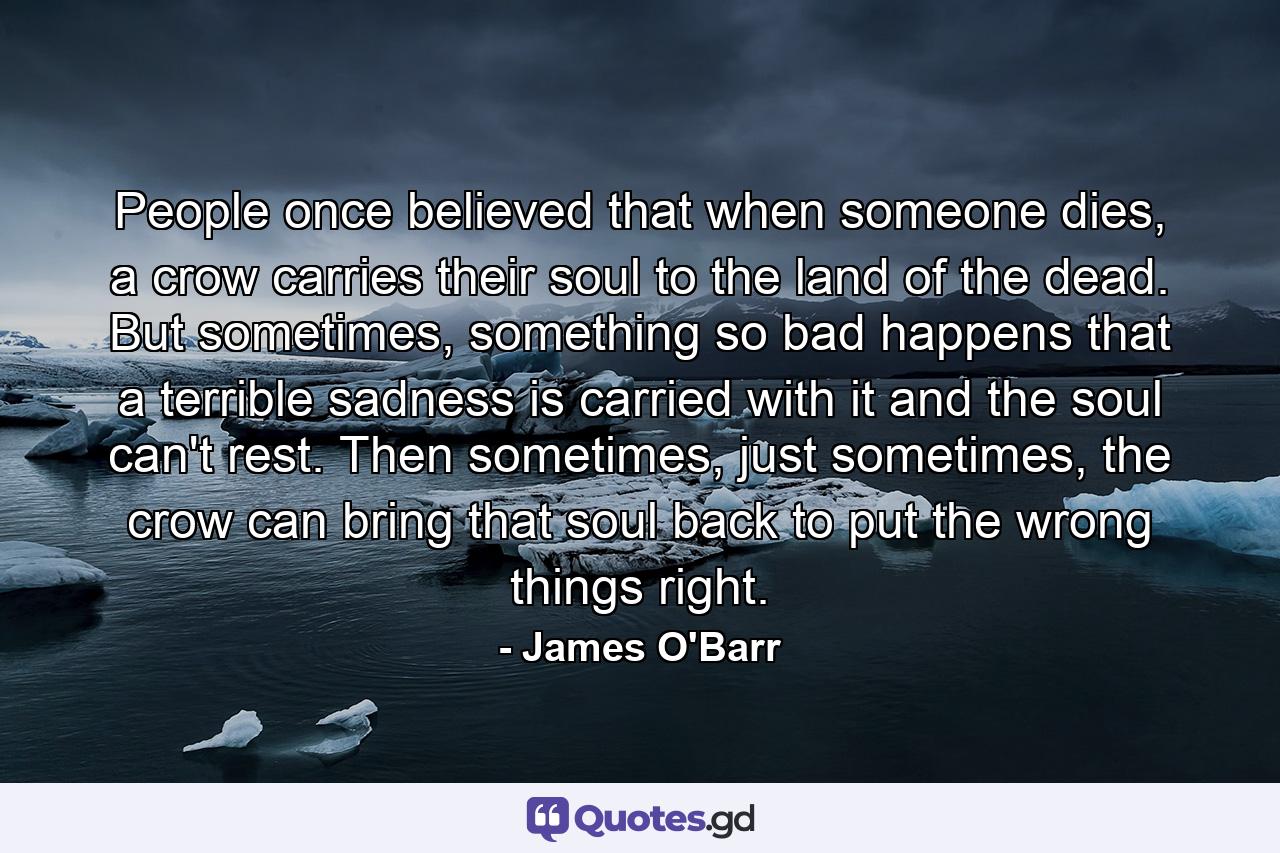 People once believed that when someone dies, a crow carries their soul to the land of the dead. But sometimes, something so bad happens that a terrible sadness is carried with it and the soul can't rest. Then sometimes, just sometimes, the crow can bring that soul back to put the wrong things right. - Quote by James O'Barr