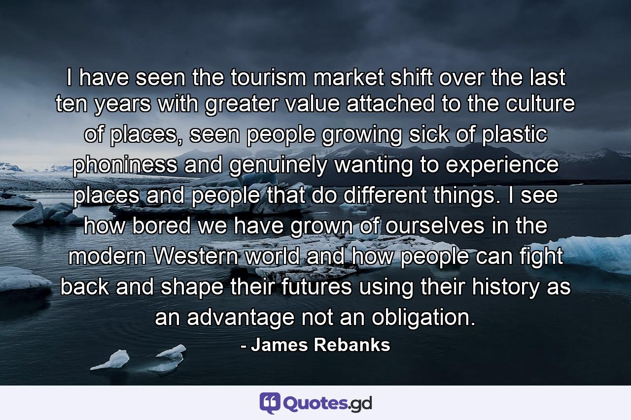 I have seen the tourism market shift over the last ten years with greater value attached to the culture of places, seen people growing sick of plastic phoniness and genuinely wanting to experience places and people that do different things. I see how bored we have grown of ourselves in the modern Western world and how people can fight back and shape their futures using their history as an advantage not an obligation. - Quote by James Rebanks