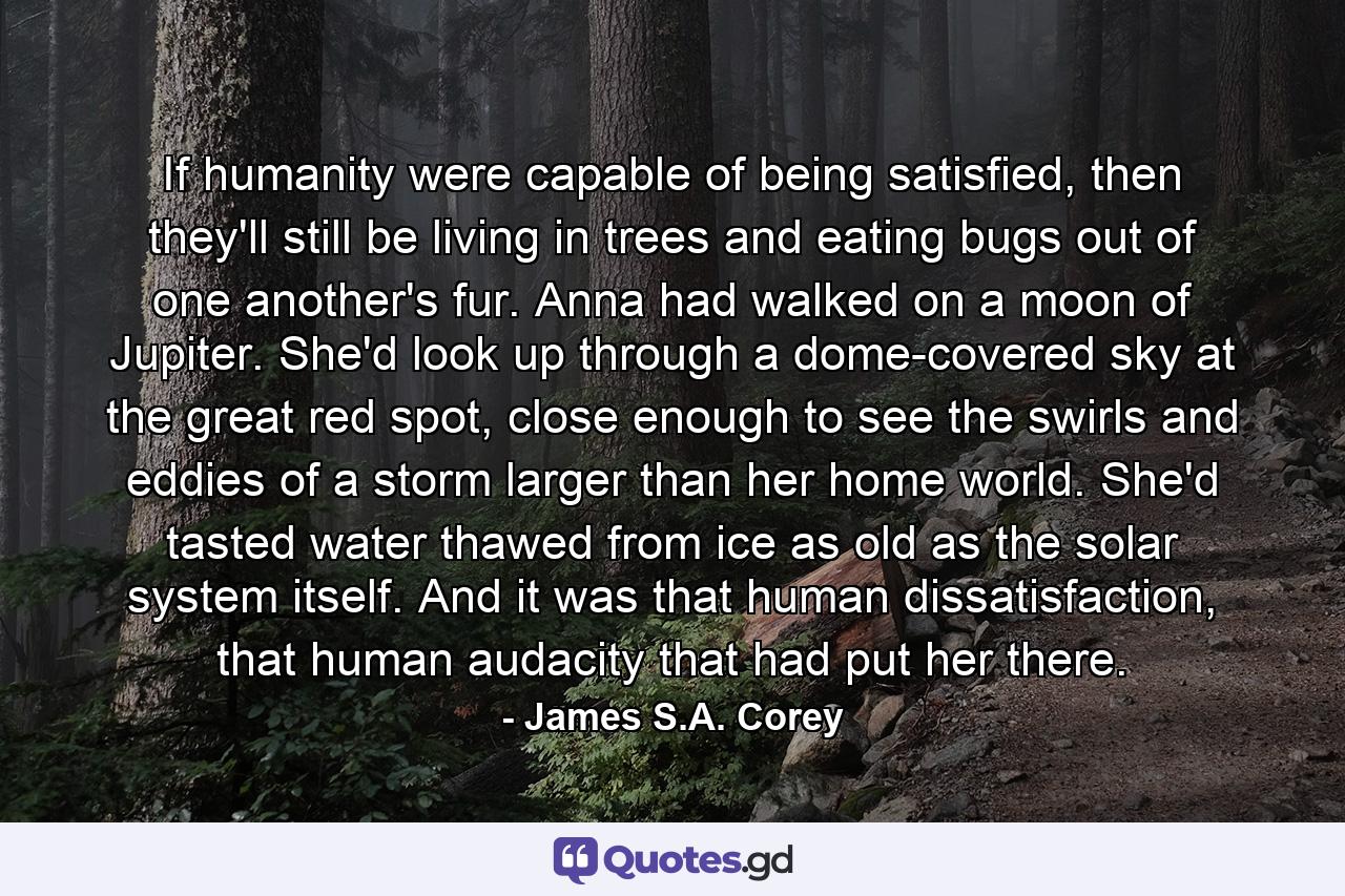 If humanity were capable of being satisfied, then they'll still be living in trees and eating bugs out of one another's fur. Anna had walked on a moon of Jupiter. She'd look up through a dome-covered sky at the great red spot, close enough to see the swirls and eddies of a storm larger than her home world. She'd tasted water thawed from ice as old as the solar system itself. And it was that human dissatisfaction, that human audacity that had put her there. - Quote by James S.A. Corey