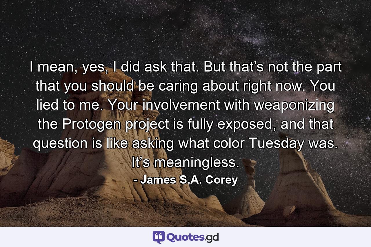 I mean, yes, I did ask that. But that’s not the part that you should be caring about right now. You lied to me. Your involvement with weaponizing the Protogen project is fully exposed, and that question is like asking what color Tuesday was. It’s meaningless. - Quote by James S.A. Corey