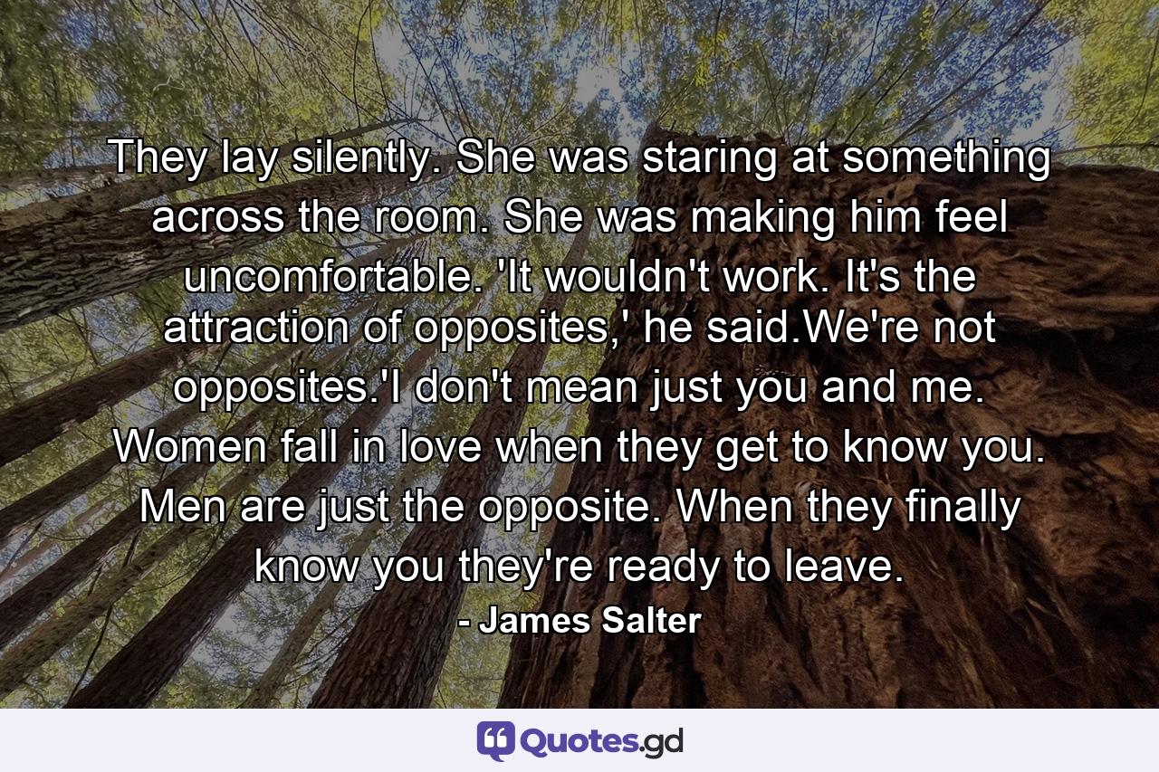 They lay silently. She was staring at something across the room. She was making him feel uncomfortable. 'It wouldn't work. It's the attraction of opposites,' he said.We're not opposites.'I don't mean just you and me. Women fall in love when they get to know you. Men are just the opposite. When they finally know you they're ready to leave. - Quote by James Salter