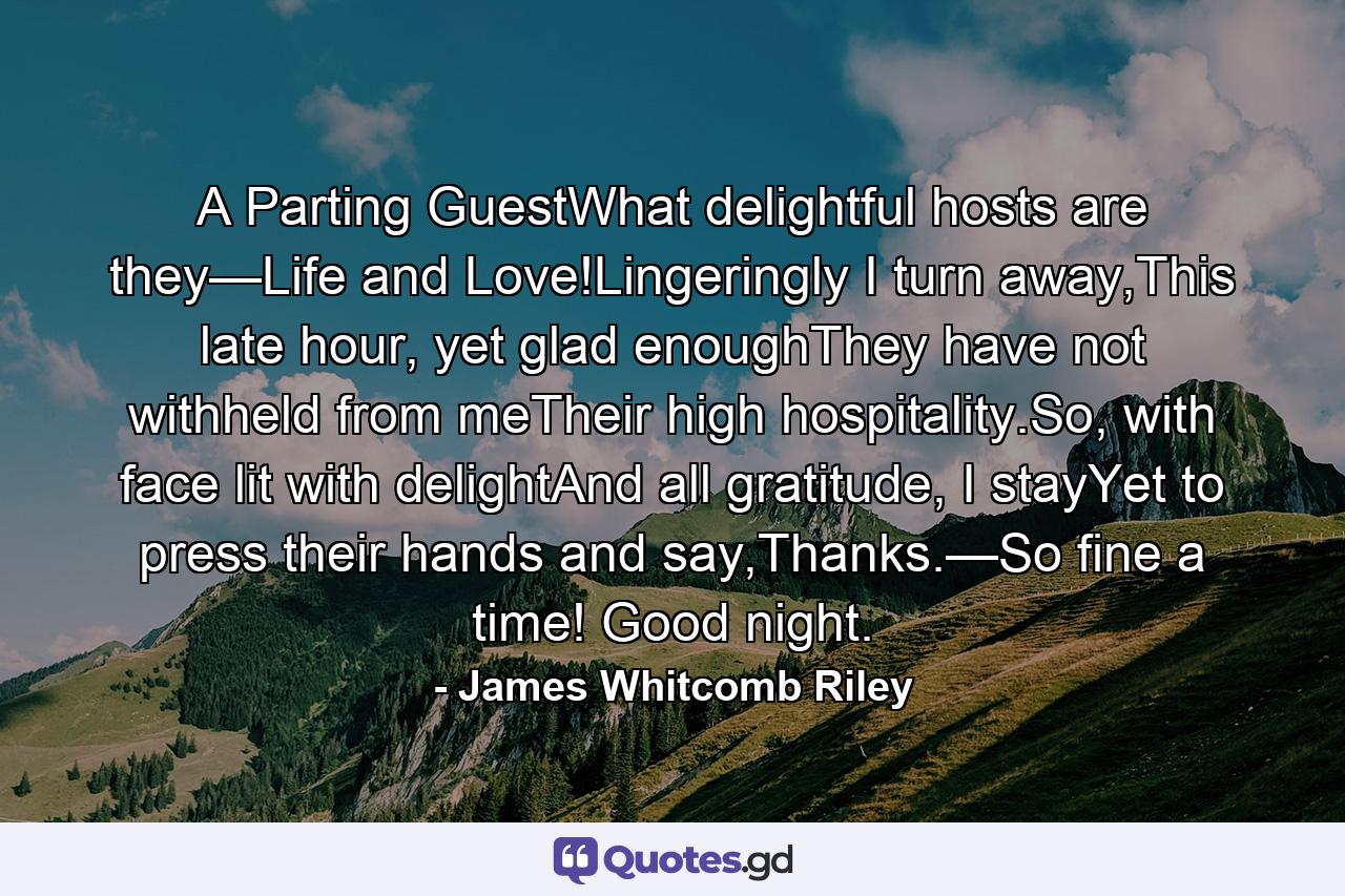 A Parting GuestWhat delightful hosts are they—Life and Love!Lingeringly I turn away,This late hour, yet glad enoughThey have not withheld from meTheir high hospitality.So, with face lit with delightAnd all gratitude, I stayYet to press their hands and say,Thanks.—So fine a time! Good night. - Quote by James Whitcomb Riley