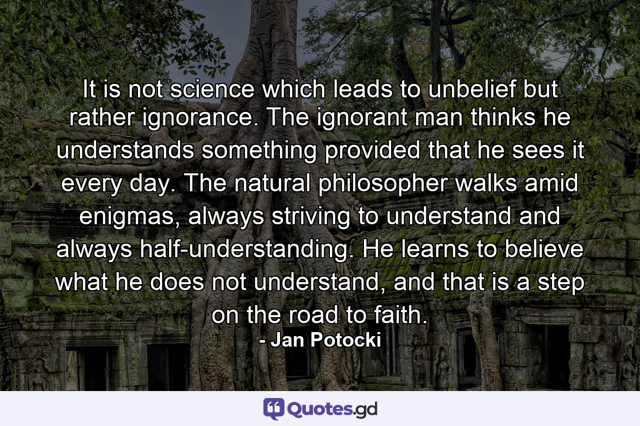 It is not science which leads to unbelief but rather ignorance. The ignorant man thinks he understands something provided that he sees it every day. The natural philosopher walks amid enigmas, always striving to understand and always half-understanding. He learns to believe what he does not understand, and that is a step on the road to faith. - Quote by Jan Potocki