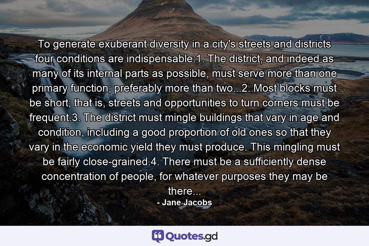 To generate exuberant diversity in a city's streets and districts four conditions are indispensable:1. The district, and indeed as many of its internal parts as possible, must serve more than one primary function; preferably more than two...2. Most blocks must be short; that is, streets and opportunities to turn corners must be frequent.3. The district must mingle buildings that vary in age and condition, including a good proportion of old ones so that they vary in the economic yield they must produce. This mingling must be fairly close-grained.4. There must be a sufficiently dense concentration of people, for whatever purposes they may be there... - Quote by Jane Jacobs