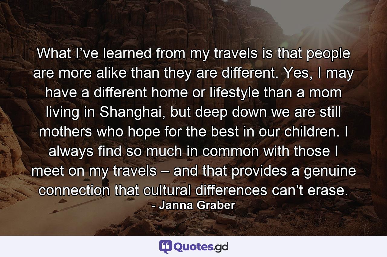 What I’ve learned from my travels is that people are more alike than they are different. Yes, I may have a different home or lifestyle than a mom living in Shanghai, but deep down we are still mothers who hope for the best in our children. I always find so much in common with those I meet on my travels – and that provides a genuine connection that cultural differences can’t erase. - Quote by Janna Graber