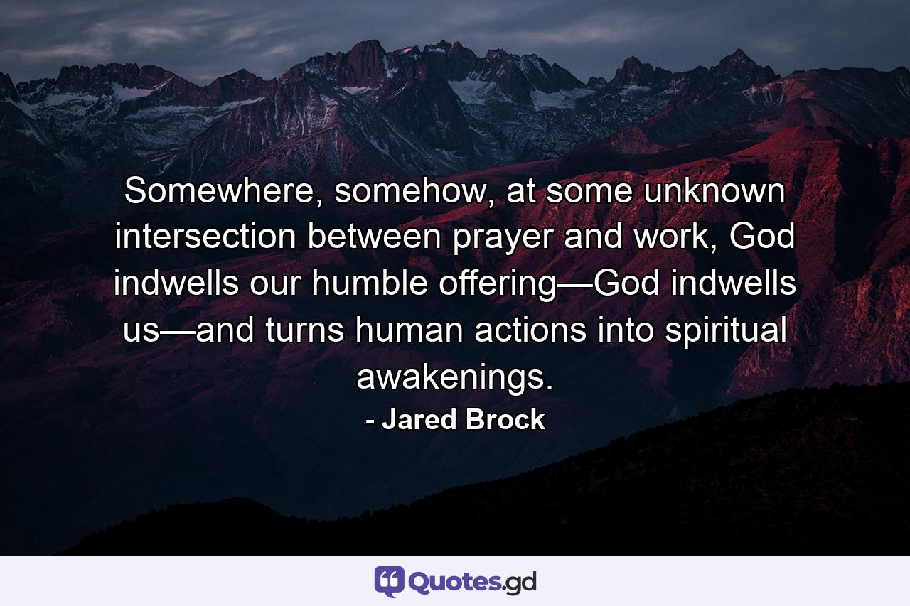 Somewhere, somehow, at some unknown intersection between prayer and work, God indwells our humble offering—God indwells us—and turns human actions into spiritual awakenings. - Quote by Jared Brock