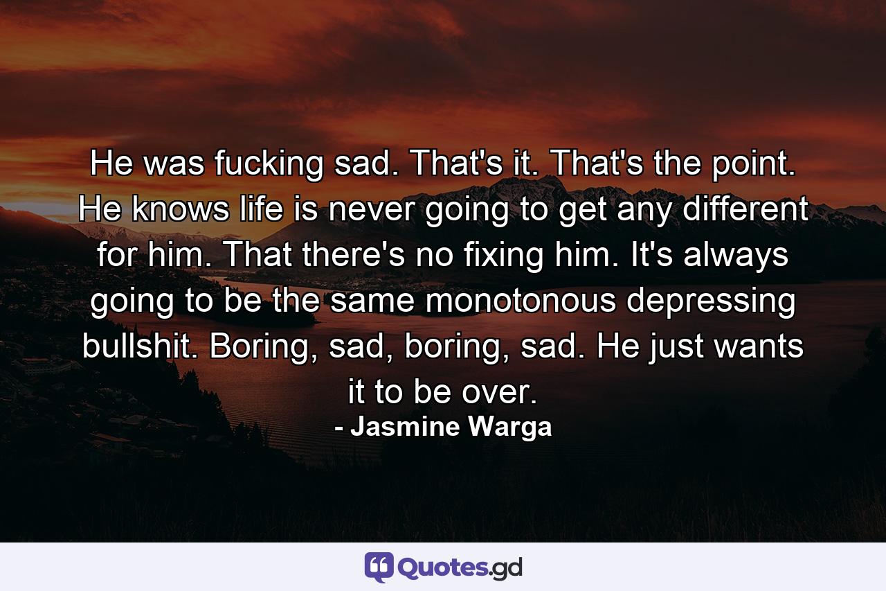 He was fucking sad. That's it. That's the point. He knows life is never going to get any different for him. That there's no fixing him. It's always going to be the same monotonous depressing bullshit. Boring, sad, boring, sad. He just wants it to be over. - Quote by Jasmine Warga