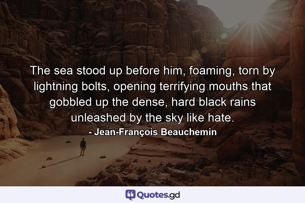 The sea stood up before him, foaming, torn by lightning bolts, opening terrifying mouths that gobbled up the dense, hard black rains unleashed by the sky like hate. - Quote by Jean-François Beauchemin