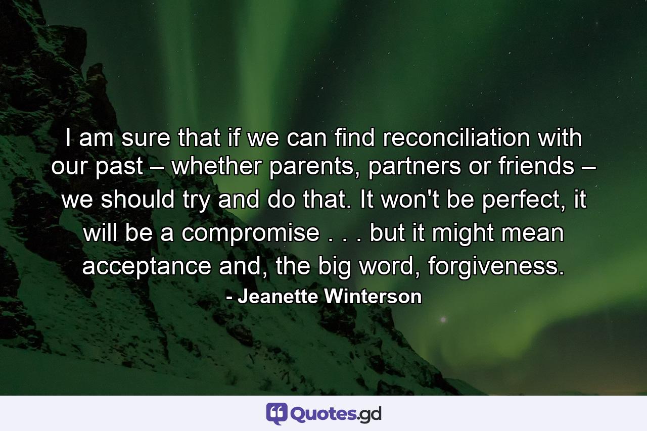 I am sure that if we can find reconciliation with our past – whether parents, partners or friends – we should try and do that. It won't be perfect, it will be a compromise . . . but it might mean acceptance and, the big word, forgiveness. - Quote by Jeanette Winterson