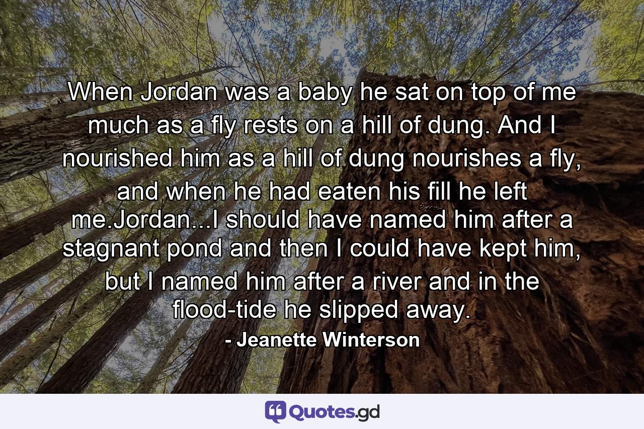 When Jordan was a baby he sat on top of me much as a fly rests on a hill of dung. And I nourished him as a hill of dung nourishes a fly, and when he had eaten his fill he left me.Jordan...I should have named him after a stagnant pond and then I could have kept him, but I named him after a river and in the flood-tide he slipped away. - Quote by Jeanette Winterson