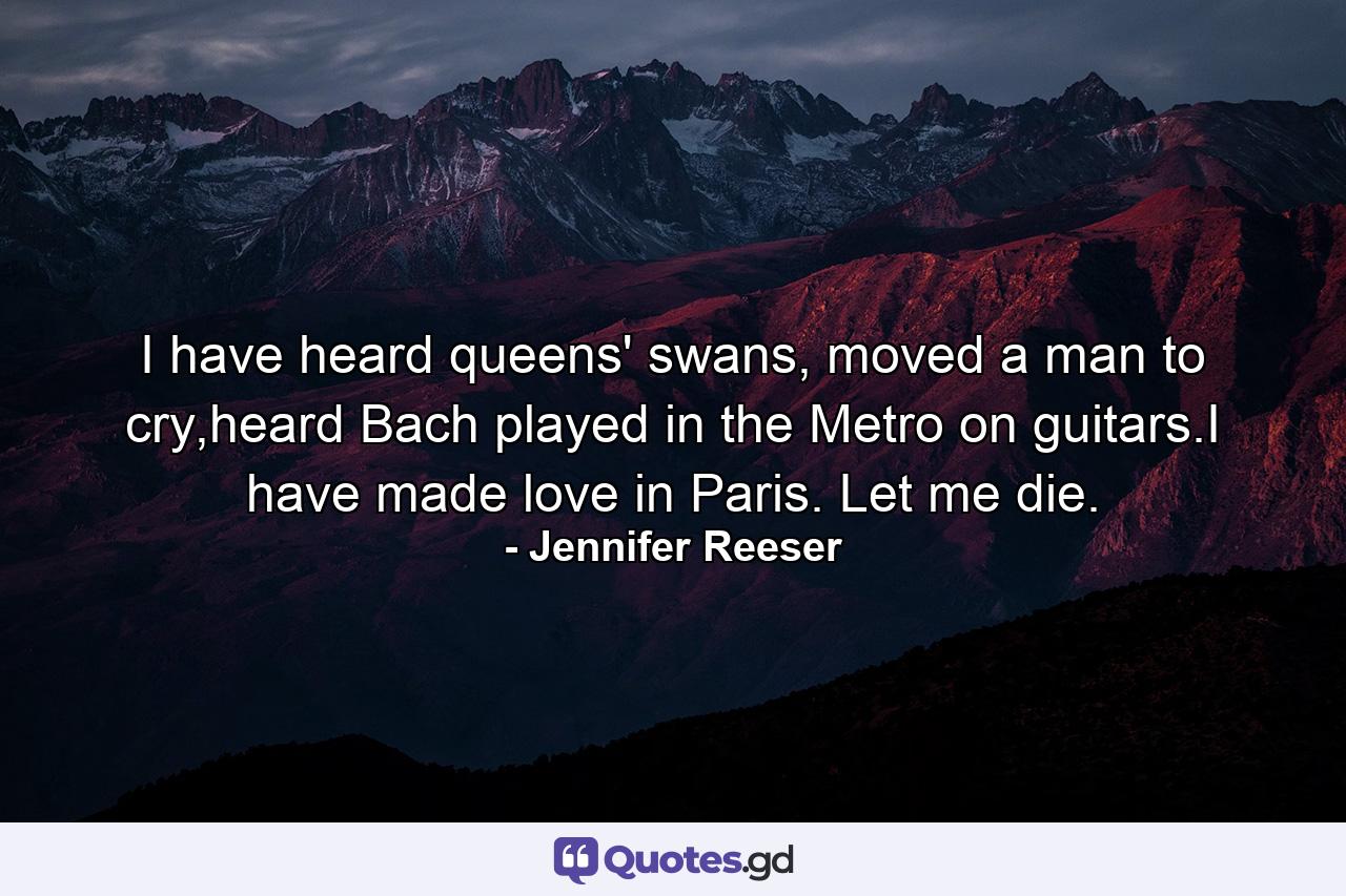 I have heard queens' swans, moved a man to cry,heard Bach played in the Metro on guitars.I have made love in Paris. Let me die. - Quote by Jennifer Reeser