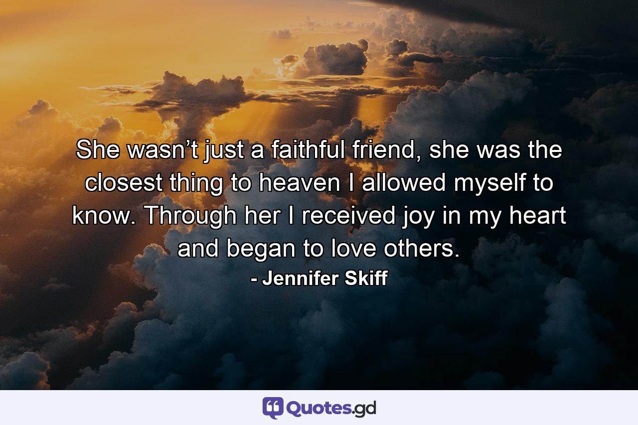 She wasn’t just a faithful friend, she was the closest thing to heaven I allowed myself to know. Through her I received joy in my heart and began to love others. - Quote by Jennifer Skiff