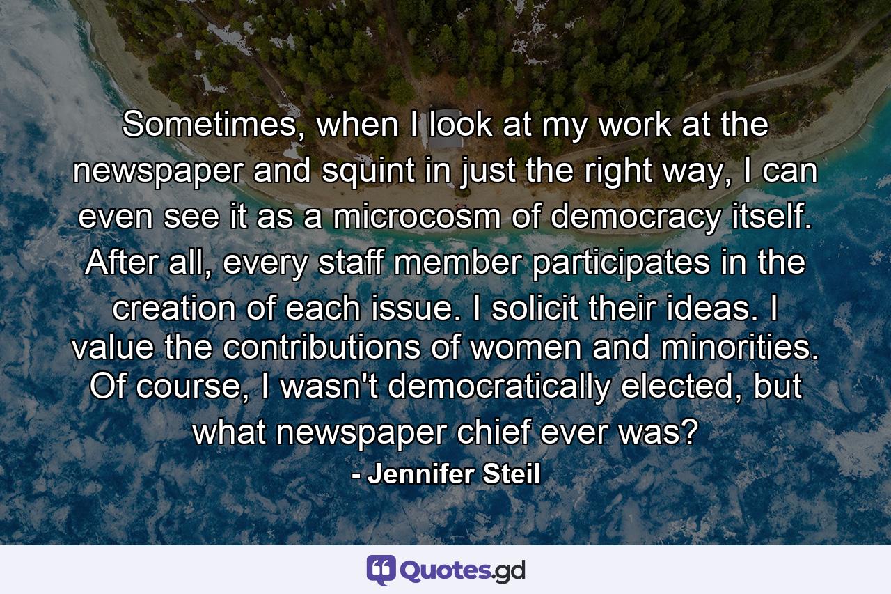 Sometimes, when I look at my work at the newspaper and squint in just the right way, I can even see it as a microcosm of democracy itself. After all, every staff member participates in the creation of each issue. I solicit their ideas. I value the contributions of women and minorities. Of course, I wasn't democratically elected, but what newspaper chief ever was? - Quote by Jennifer Steil