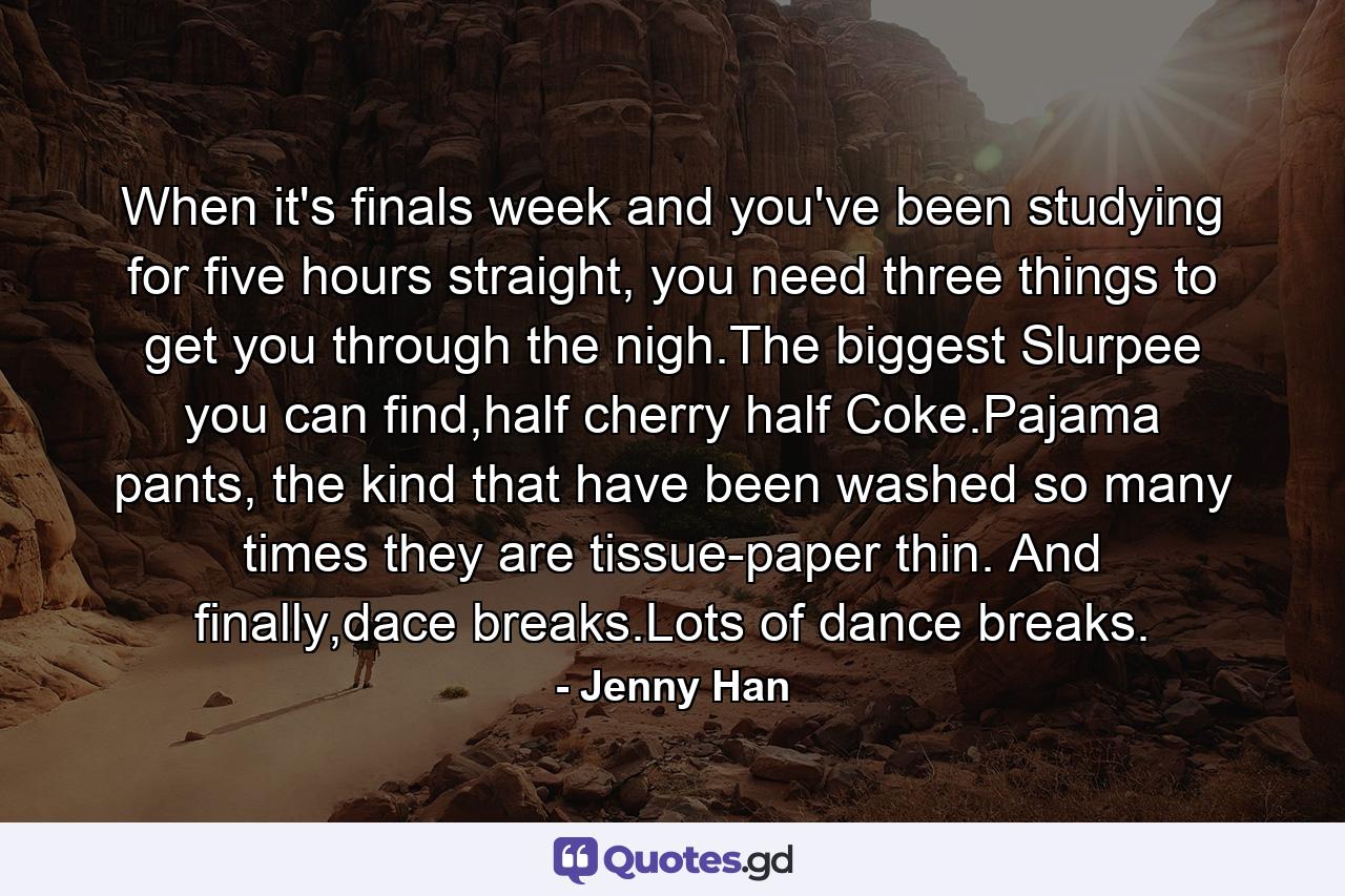 When it's finals week and you've been studying for five hours straight, you need three things to get you through the nigh.The biggest Slurpee you can find,half cherry half Coke.Pajama pants, the kind that have been washed so many times they are tissue-paper thin. And finally,dace breaks.Lots of dance breaks. - Quote by Jenny Han