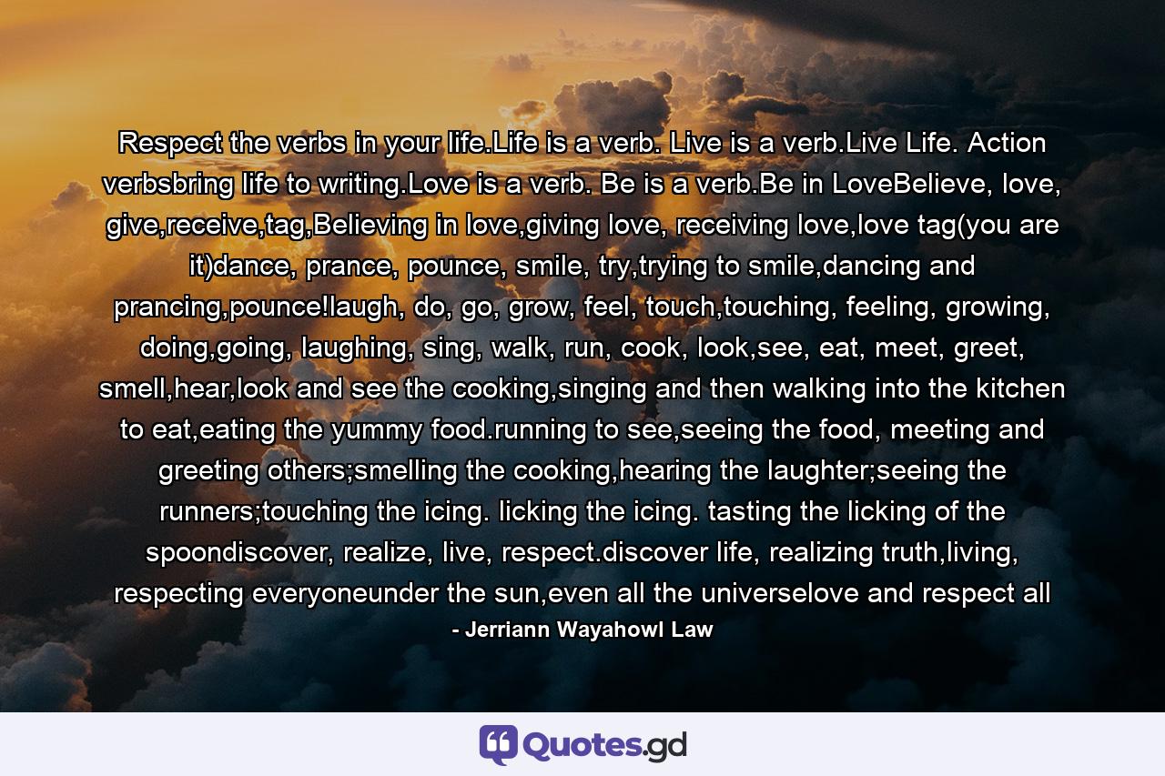 Respect the verbs in your life.Life is a verb. Live is a verb.Live Life. Action verbsbring life to writing.Love is a verb. Be is a verb.Be in LoveBelieve, love, give,receive,tag,Believing in love,giving love, receiving love,love tag(you are it)dance, prance, pounce, smile, try,trying to smile,dancing and prancing,pounce!laugh, do, go, grow, feel, touch,touching, feeling, growing, doing,going, laughing, sing, walk, run, cook, look,see, eat, meet, greet, smell,hear,look and see the cooking,singing and then walking into the kitchen to eat,eating the yummy food.running to see,seeing the food, meeting and greeting others;smelling the cooking,hearing the laughter;seeing the runners;touching the icing. licking the icing. tasting the licking of the spoondiscover, realize, live, respect.discover life, realizing truth,living, respecting everyoneunder the sun,even all the universelove and respect all - Quote by Jerriann Wayahowl Law