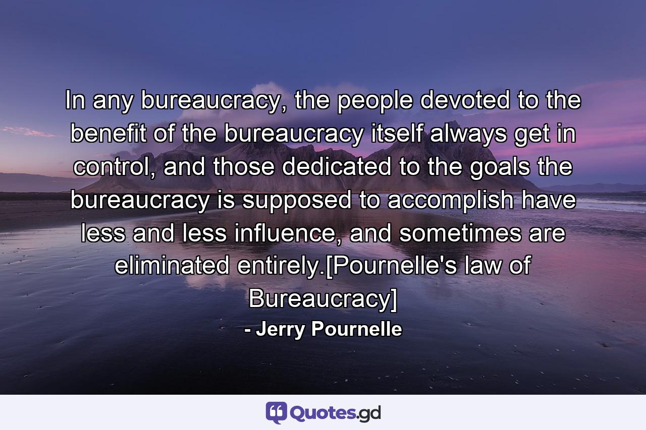 In any bureaucracy, the people devoted to the benefit of the bureaucracy itself always get in control, and those dedicated to the goals the bureaucracy is supposed to accomplish have less and less influence, and sometimes are eliminated entirely.[Pournelle's law of Bureaucracy] - Quote by Jerry Pournelle