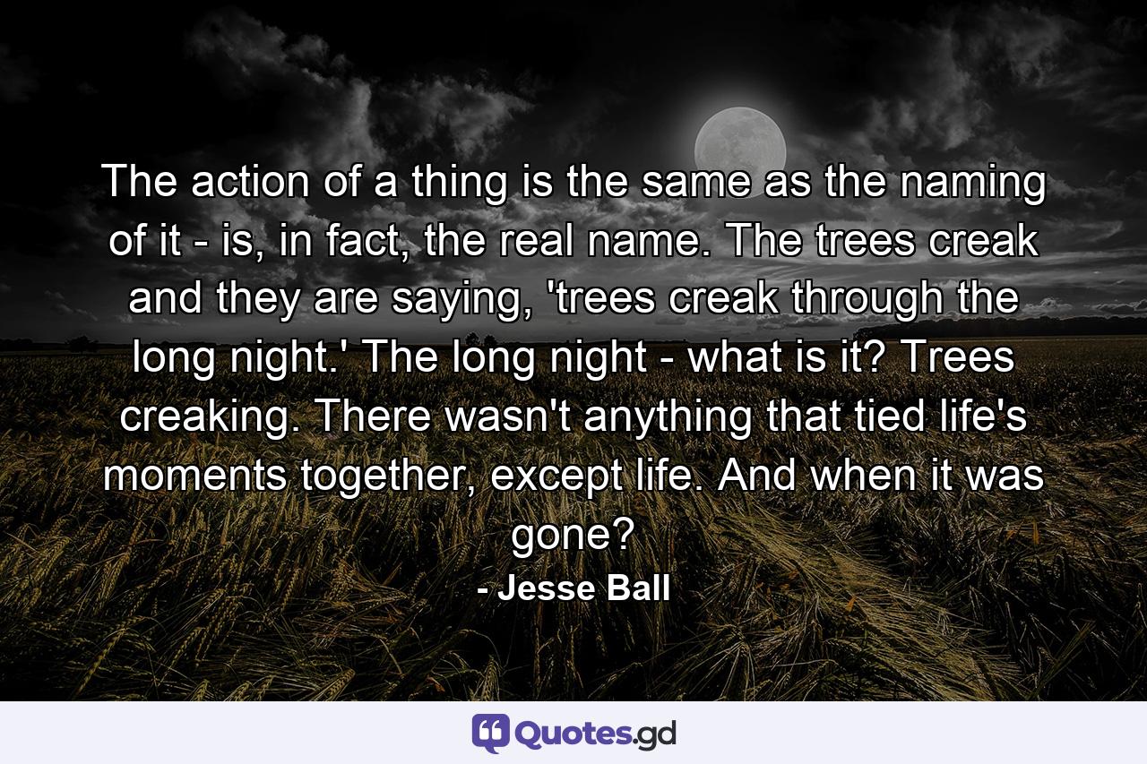 The action of a thing is the same as the naming of it - is, in fact, the real name. The trees creak and they are saying, 'trees creak through the long night.' The long night - what is it? Trees creaking. There wasn't anything that tied life's moments together, except life. And when it was gone? - Quote by Jesse Ball