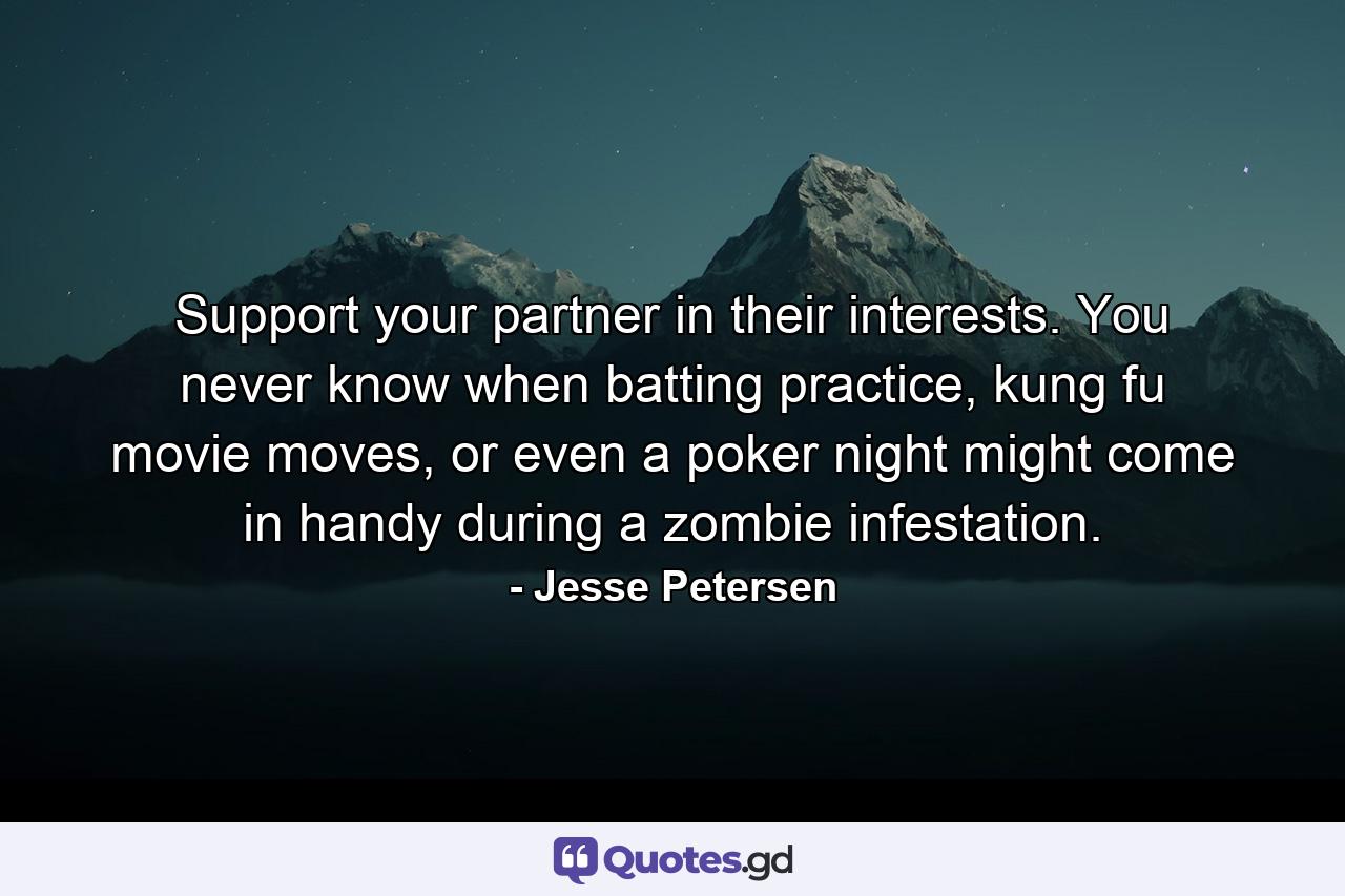 Support your partner in their interests. You never know when batting practice, kung fu movie moves, or even a poker night might come in handy during a zombie infestation. - Quote by Jesse Petersen