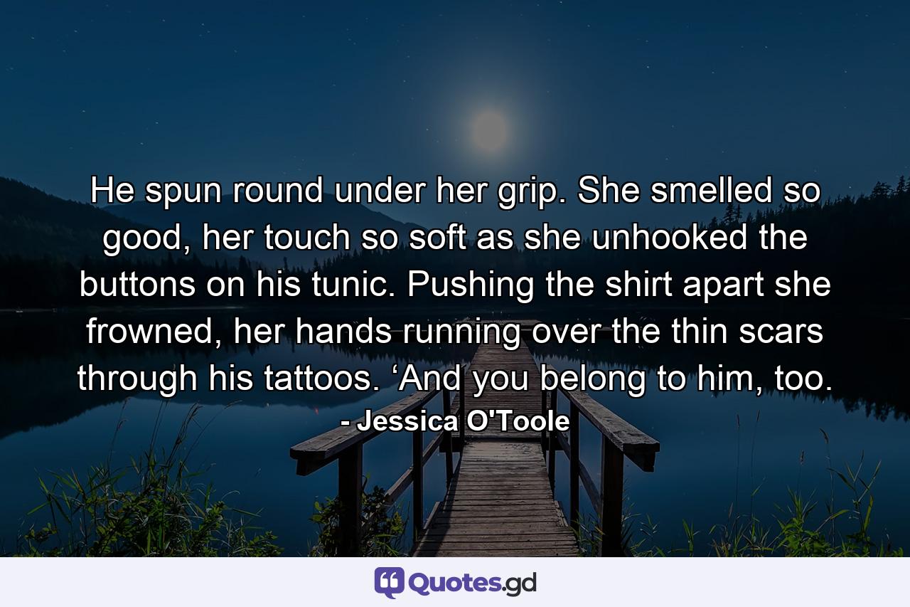 He spun round under her grip. She smelled so good, her touch so soft as she unhooked the buttons on his tunic. Pushing the shirt apart she frowned, her hands running over the thin scars through his tattoos. ‘And you belong to him, too. - Quote by Jessica O'Toole