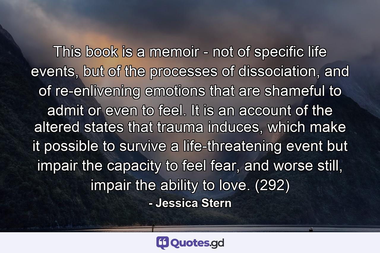 This book is a memoir - not of specific life events, but of the processes of dissociation, and of re-enlivening emotions that are shameful to admit or even to feel. It is an account of the altered states that trauma induces, which make it possible to survive a life-threatening event but impair the capacity to feel fear, and worse still, impair the ability to love. (292) - Quote by Jessica Stern