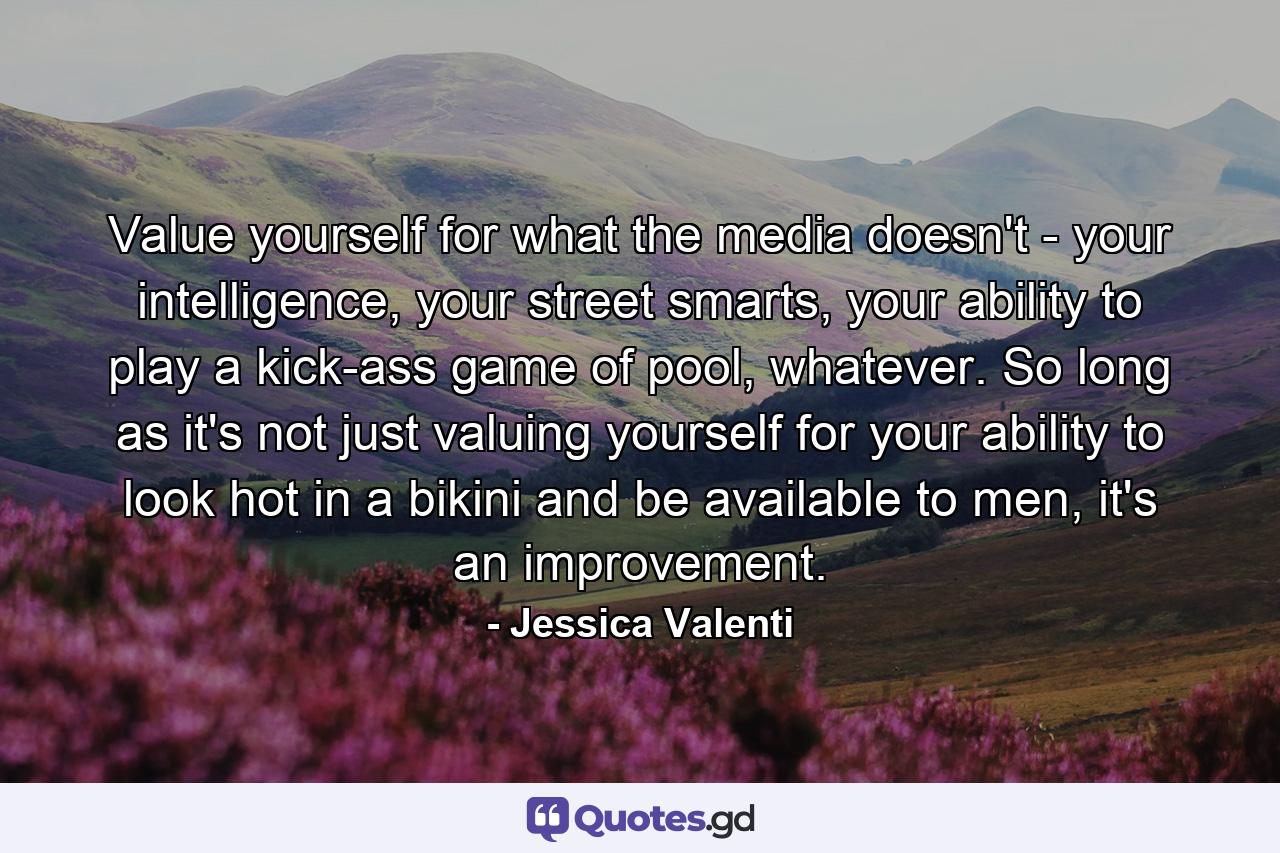 Value yourself for what the media doesn't - your intelligence, your street smarts, your ability to play a kick-ass game of pool, whatever. So long as it's not just valuing yourself for your ability to look hot in a bikini and be available to men, it's an improvement. - Quote by Jessica Valenti