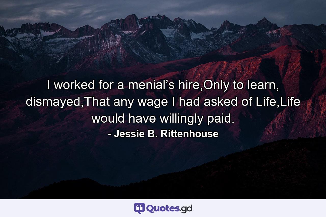 I worked for a menial’s hire,Only to learn, dismayed,That any wage I had asked of Life,Life would have willingly paid. - Quote by Jessie B. Rittenhouse