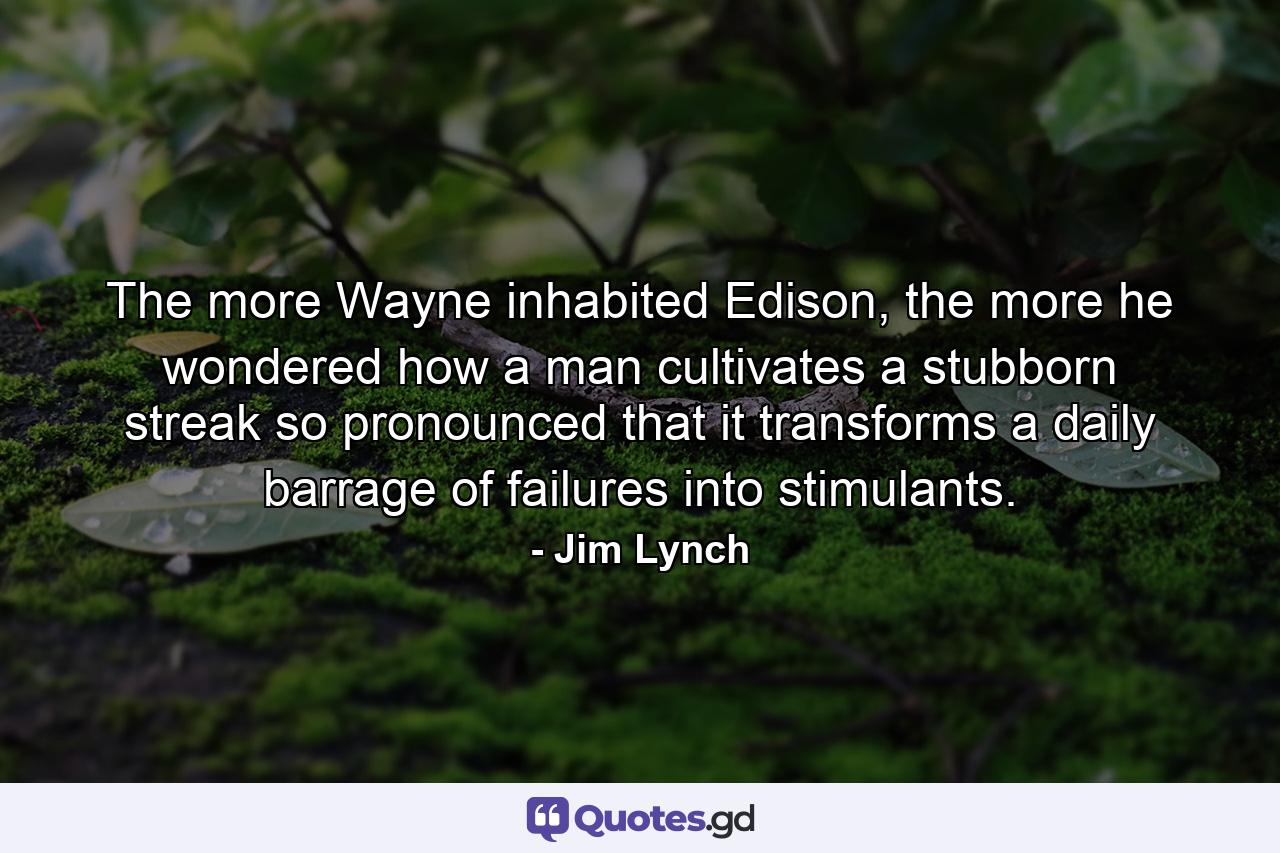 The more Wayne inhabited Edison, the more he wondered how a man cultivates a stubborn streak so pronounced that it transforms a daily barrage of failures into stimulants. - Quote by Jim Lynch