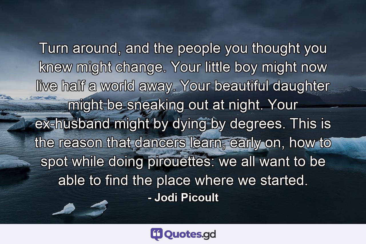 Turn around, and the people you thought you knew might change. Your little boy might now live half a world away. Your beautiful daughter might be sneaking out at night. Your ex-husband might by dying by degrees. This is the reason that dancers learn, early on, how to spot while doing pirouettes: we all want to be able to find the place where we started. - Quote by Jodi Picoult
