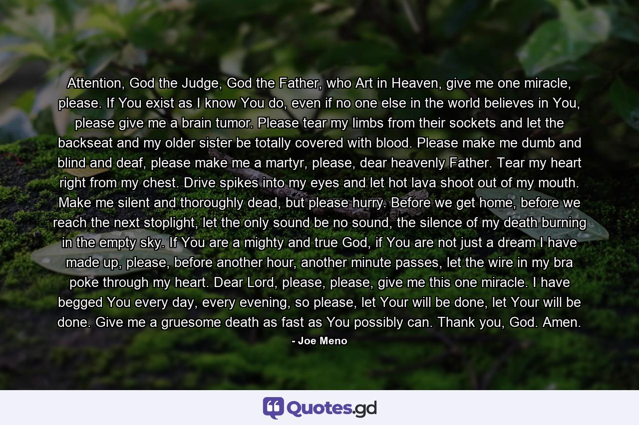 Attention, God the Judge, God the Father, who Art in Heaven, give me one miracle, please. If You exist as I know You do, even if no one else in the world believes in You, please give me a brain tumor. Please tear my limbs from their sockets and let the backseat and my older sister be totally covered with blood. Please make me dumb and blind and deaf, please make me a martyr, please, dear heavenly Father. Tear my heart right from my chest. Drive spikes into my eyes and let hot lava shoot out of my mouth. Make me silent and thoroughly dead, but please hurry. Before we get home, before we reach the next stoplight, let the only sound be no sound, the silence of my death burning in the empty sky. If You are a mighty and true God, if You are not just a dream I have made up, please, before another hour, another minute passes, let the wire in my bra poke through my heart. Dear Lord, please, please, give me this one miracle. I have begged You every day, every evening, so please, let Your will be done, let Your will be done. Give me a gruesome death as fast as You possibly can. Thank you, God. Amen. - Quote by Joe Meno