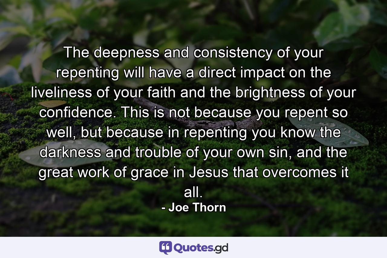 The deepness and consistency of your repenting will have a direct impact on the liveliness of your faith and the brightness of your confidence. This is not because you repent so well, but because in repenting you know the darkness and trouble of your own sin, and the great work of grace in Jesus that overcomes it all. - Quote by Joe Thorn