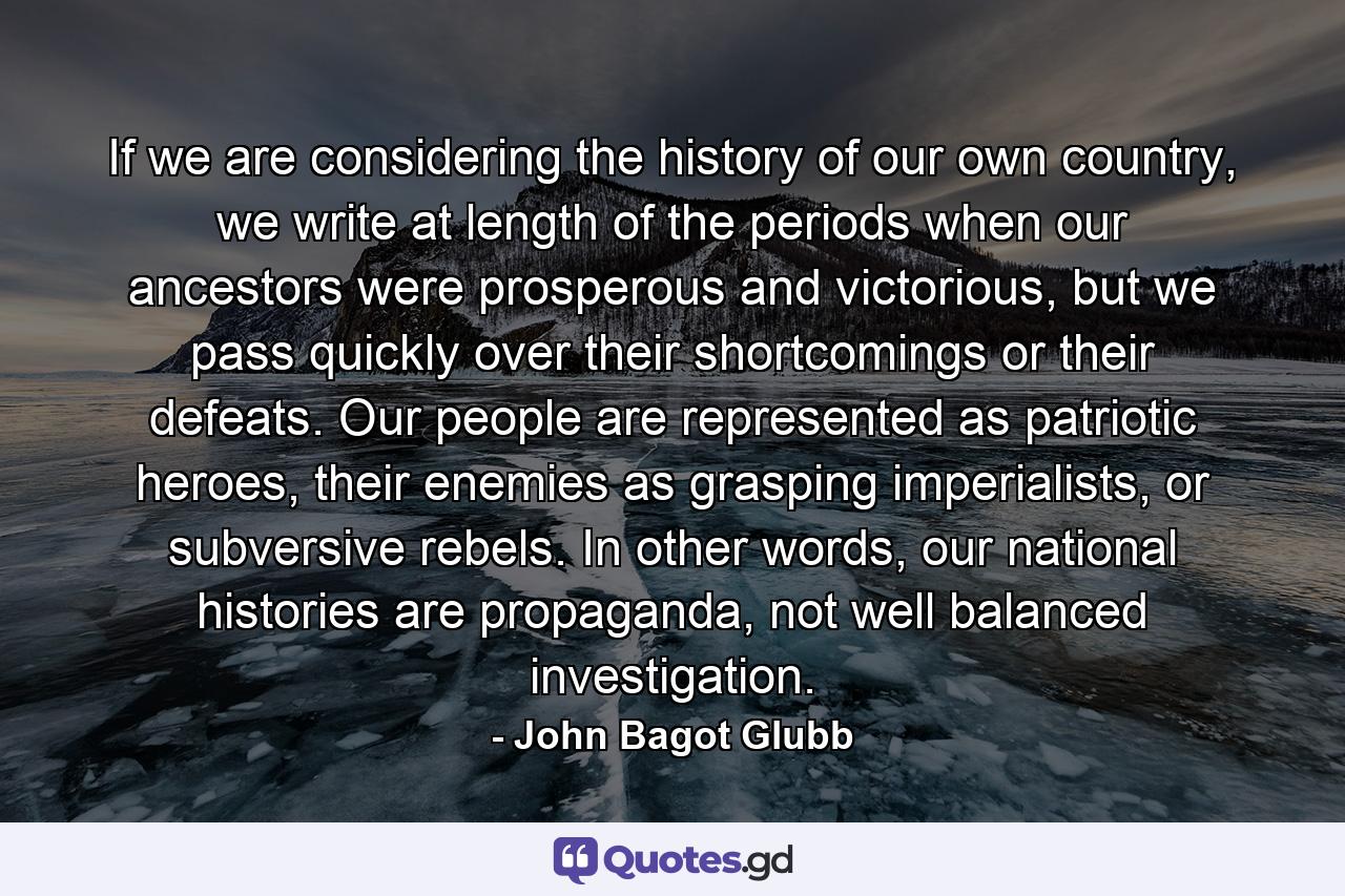 If we are considering the history of our own country, we write at length of the periods when our ancestors were prosperous and victorious, but we pass quickly over their shortcomings or their defeats. Our people are represented as patriotic heroes, their enemies as grasping imperialists, or subversive rebels. In other words, our national histories are propaganda, not well balanced investigation. - Quote by John Bagot Glubb