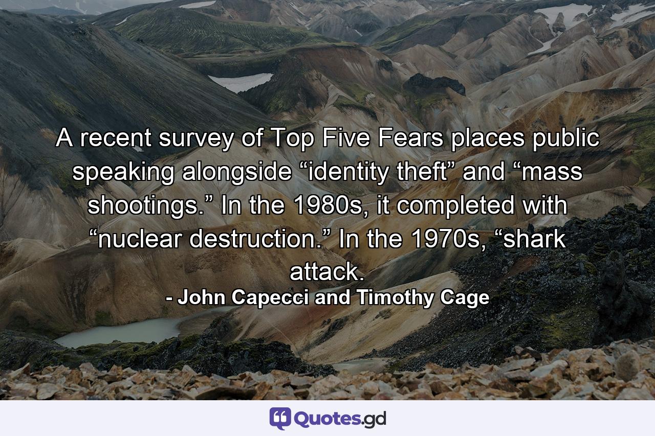 A recent survey of Top Five Fears places public speaking alongside “identity theft” and “mass shootings.” In the 1980s, it completed with “nuclear destruction.” In the 1970s, “shark attack. - Quote by John Capecci and Timothy Cage