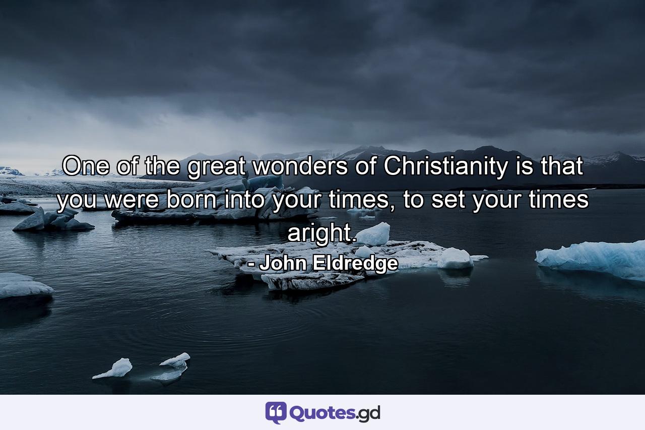 One of the great wonders of Christianity is that you were born into your times, to set your times aright. - Quote by John Eldredge