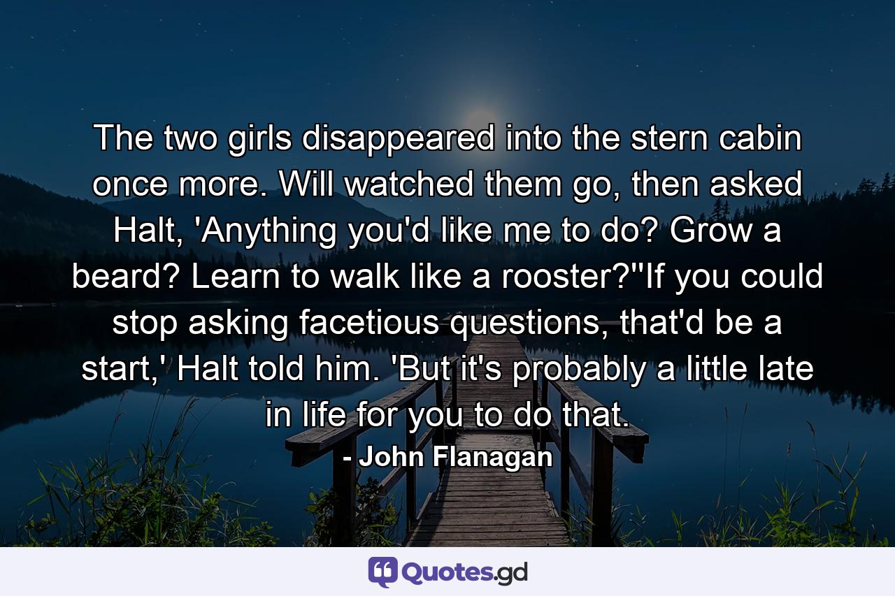 The two girls disappeared into the stern cabin once more. Will watched them go, then asked Halt, 'Anything you'd like me to do? Grow a beard? Learn to walk like a rooster?''If you could stop asking facetious questions, that'd be a start,' Halt told him. 'But it's probably a little late in life for you to do that. - Quote by John Flanagan