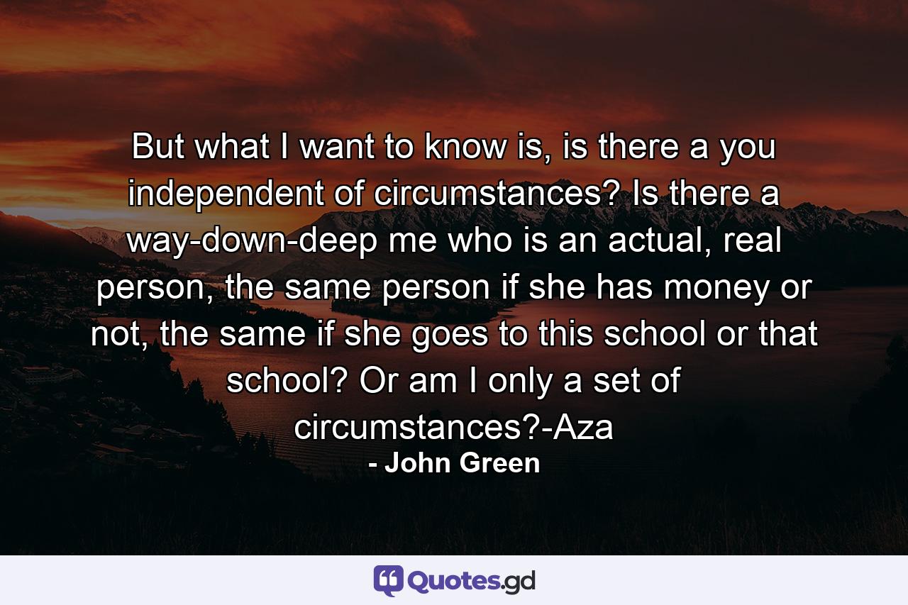 But what I want to know is, is there a you independent of circumstances? Is there a way-down-deep me who is an actual, real person, the same person if she has money or not, the same if she goes to this school or that school? Or am I only a set of circumstances?-Aza - Quote by John Green