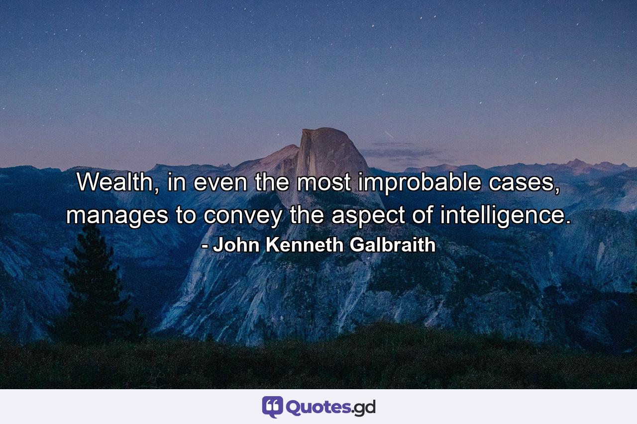 Wealth, in even the most improbable cases, manages to convey the aspect of intelligence. - Quote by John Kenneth Galbraith