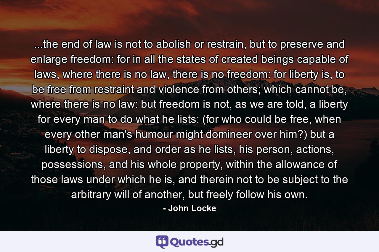 ...the end of law is not to abolish or restrain, but to preserve and enlarge freedom: for in all the states of created beings capable of laws, where there is no law, there is no freedom: for liberty is, to be free from restraint and violence from others; which cannot be, where there is no law: but freedom is not, as we are told, a liberty for every man to do what he lists: (for who could be free, when every other man's humour might domineer over him?) but a liberty to dispose, and order as he lists, his person, actions, possessions, and his whole property, within the allowance of those laws under which he is, and therein not to be subject to the arbitrary will of another, but freely follow his own. - Quote by John Locke