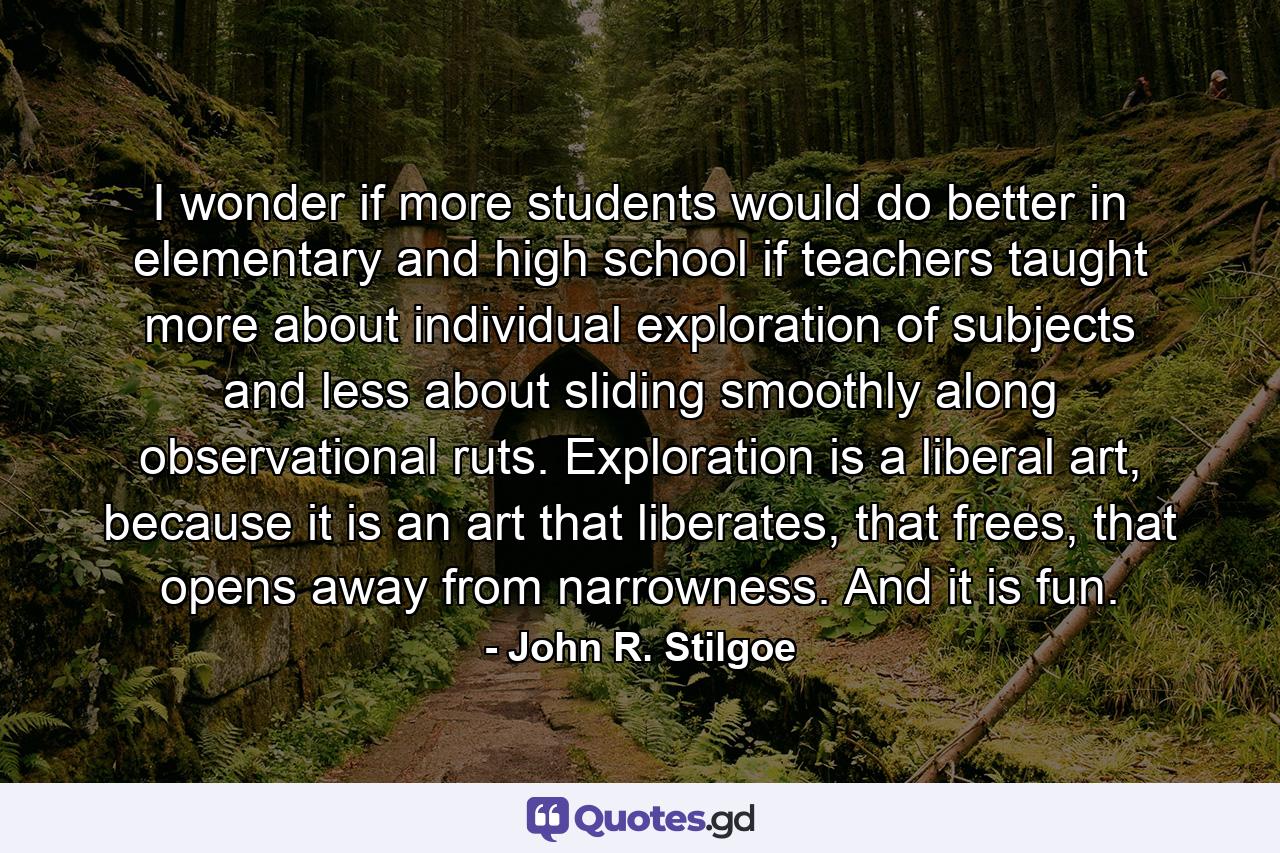 I wonder if more students would do better in elementary and high school if teachers taught more about individual exploration of subjects and less about sliding smoothly along observational ruts. Exploration is a liberal art, because it is an art that liberates, that frees, that opens away from narrowness. And it is fun. - Quote by John R. Stilgoe