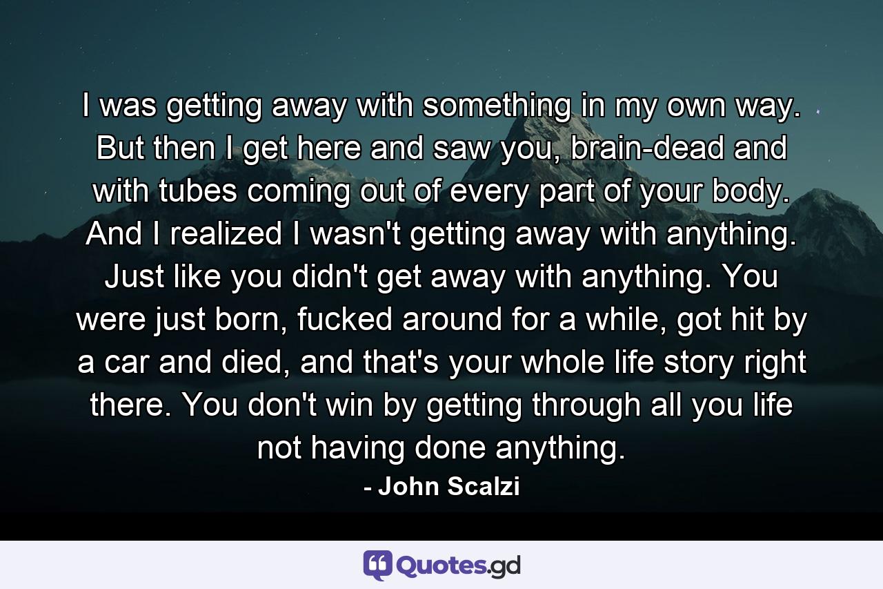 I was getting away with something in my own way. But then I get here and saw you, brain-dead and with tubes coming out of every part of your body. And I realized I wasn't getting away with anything. Just like you didn't get away with anything. You were just born, fucked around for a while, got hit by a car and died, and that's your whole life story right there. You don't win by getting through all you life not having done anything. - Quote by John Scalzi