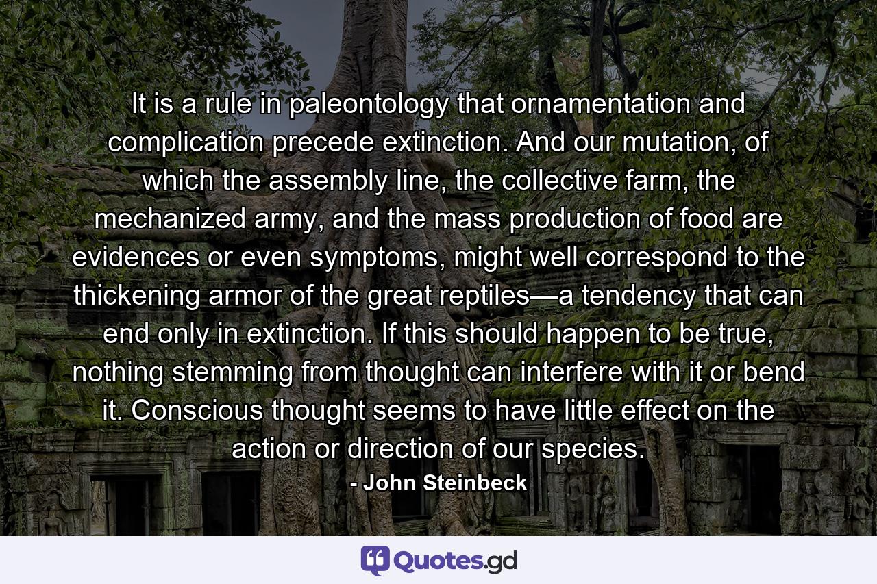 It is a rule in paleontology that ornamentation and complication precede extinction. And our mutation, of which the assembly line, the collective farm, the mechanized army, and the mass production of food are evidences or even symptoms, might well correspond to the thickening armor of the great reptiles—a tendency that can end only in extinction. If this should happen to be true, nothing stemming from thought can interfere with it or bend it. Conscious thought seems to have little effect on the action or direction of our species. - Quote by John Steinbeck