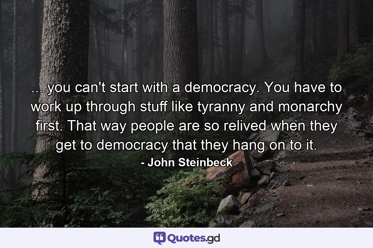 ... you can't start with a democracy. You have to work up through stuff like tyranny and monarchy first. That way people are so relived when they get to democracy that they hang on to it. - Quote by John Steinbeck