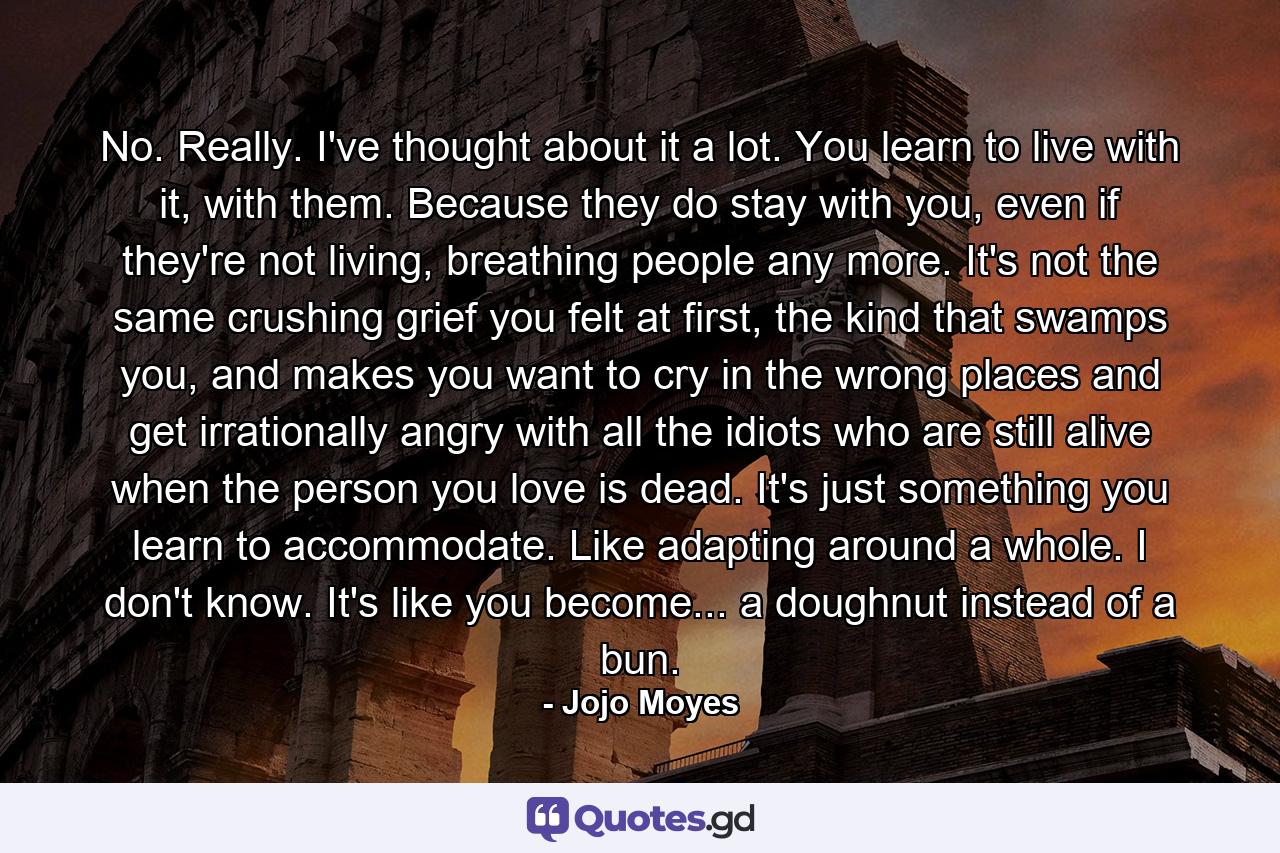 No. Really. I've thought about it a lot. You learn to live with it, with them. Because they do stay with you, even if they're not living, breathing people any more. It's not the same crushing grief you felt at first, the kind that swamps you, and makes you want to cry in the wrong places and get irrationally angry with all the idiots who are still alive when the person you love is dead. It's just something you learn to accommodate. Like adapting around a whole. I don't know. It's like you become... a doughnut instead of a bun. - Quote by Jojo Moyes