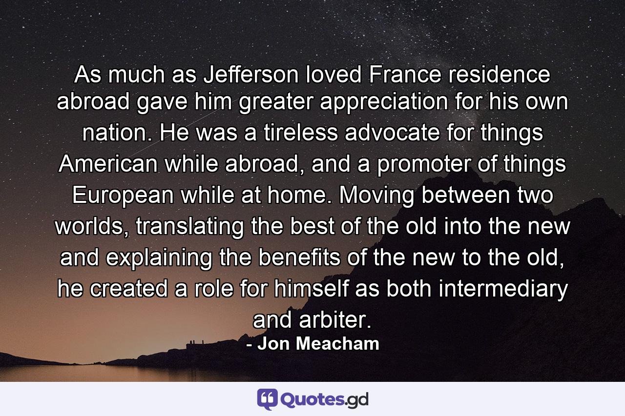 As much as Jefferson loved France residence abroad gave him greater appreciation for his own nation. He was a tireless advocate for things American while abroad, and a promoter of things European while at home. Moving between two worlds, translating the best of the old into the new and explaining the benefits of the new to the old, he created a role for himself as both intermediary and arbiter. - Quote by Jon Meacham