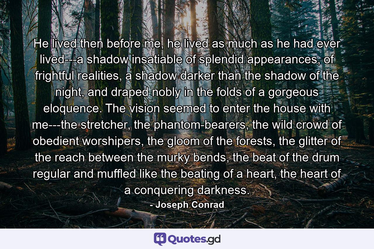 He lived then before me, he lived as much as he had ever lived---a shadow insatiable of splendid appearances, of frightful realities, a shadow darker than the shadow of the night, and draped nobly in the folds of a gorgeous eloquence. The vision seemed to enter the house with me---the stretcher, the phantom-bearers, the wild crowd of obedient worshipers, the gloom of the forests, the glitter of the reach between the murky bends, the beat of the drum regular and muffled like the beating of a heart, the heart of a conquering darkness. - Quote by Joseph Conrad