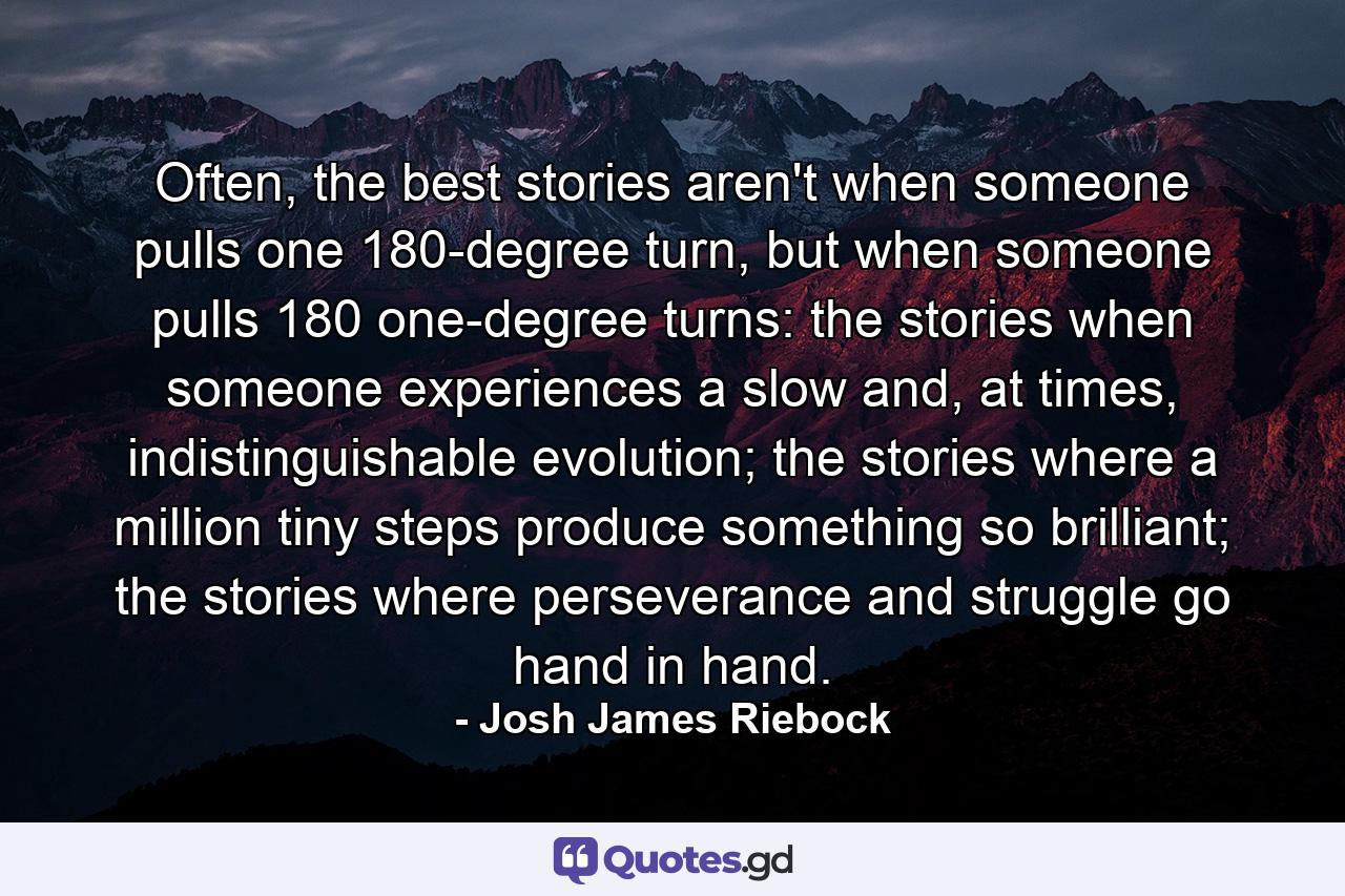 Often, the best stories aren't when someone pulls one 180-degree turn, but when someone pulls 180 one-degree turns: the stories when someone experiences a slow and, at times, indistinguishable evolution; the stories where a million tiny steps produce something so brilliant; the stories where perseverance and struggle go hand in hand. - Quote by Josh James Riebock