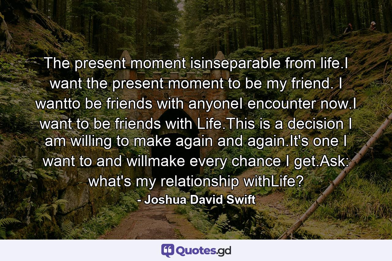 The present moment isinseparable from life.I want the present moment to be my friend. I wantto be friends with anyoneI encounter now.I want to be friends with Life.This is a decision I am willing to make again and again.It's one I want to and willmake every chance I get.Ask: what's my relationship withLife? - Quote by Joshua David Swift