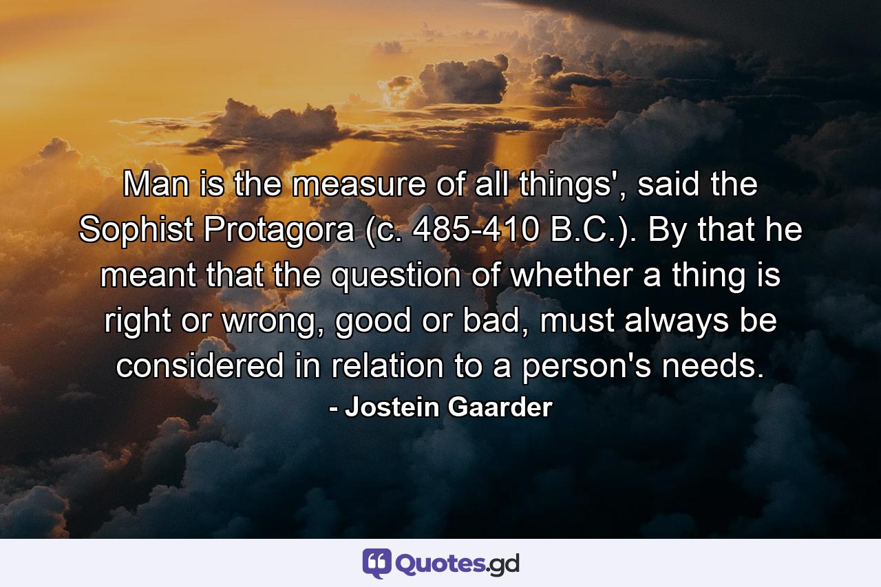 Man is the measure of all things', said the Sophist Protagora (c. 485-410 B.C.). By that he meant that the question of whether a thing is right or wrong, good or bad, must always be considered in relation to a person's needs. - Quote by Jostein Gaarder