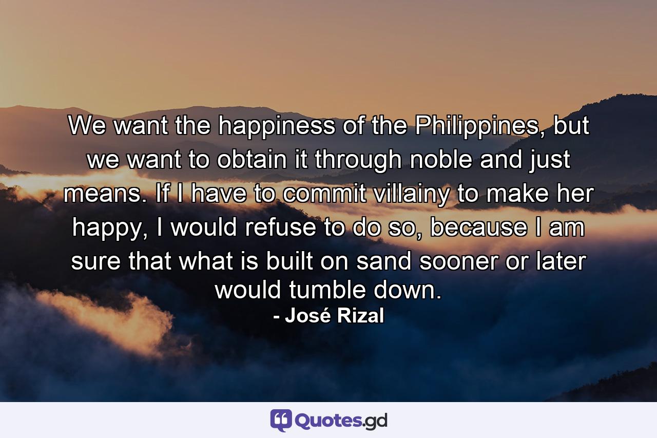 We want the happiness of the Philippines, but we want to obtain it through noble and just means. If I have to commit villainy to make her happy, I would refuse to do so, because I am sure that what is built on sand sooner or later would tumble down. - Quote by José Rizal