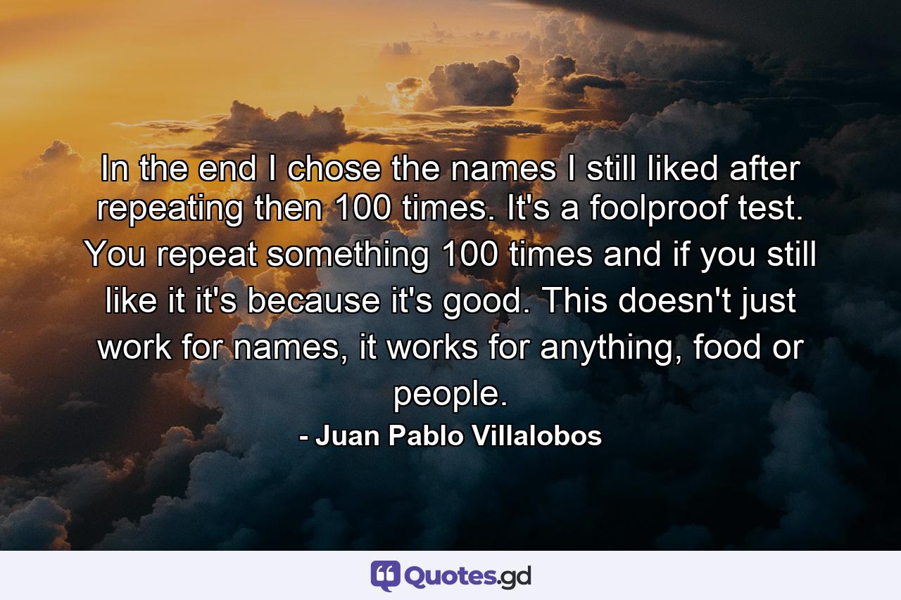 In the end I chose the names I still liked after repeating then 100 times. It's a foolproof test. You repeat something 100 times and if you still like it it's because it's good. This doesn't just work for names, it works for anything, food or people. - Quote by Juan Pablo Villalobos